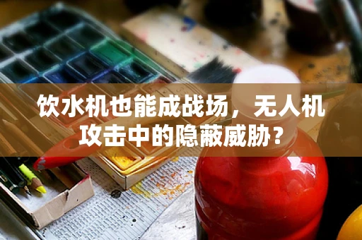 饮水机也能成战场，无人机攻击中的隐蔽威胁？