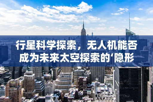 行星科学探索，无人机能否成为未来太空探索的‘隐形刺客’？