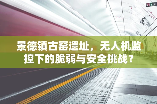 景德镇古窑遗址，无人机监控下的脆弱与安全挑战？