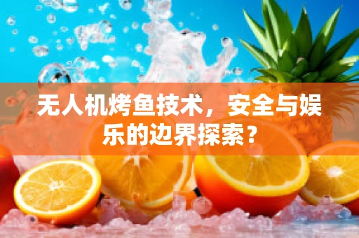 无人机烤鱼技术，安全与娱乐的边界探索？