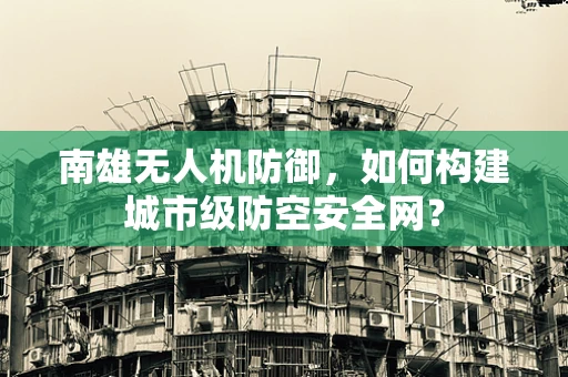 南雄无人机防御，如何构建城市级防空安全网？