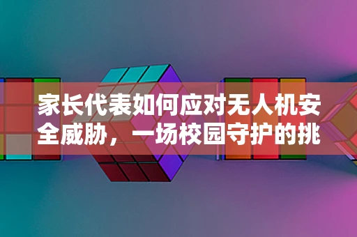 家长代表如何应对无人机安全威胁，一场校园守护的挑战