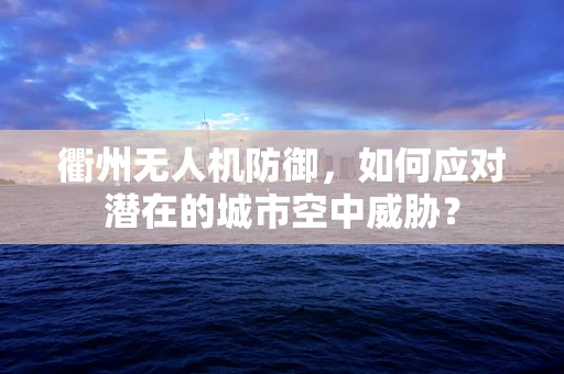 衢州无人机防御，如何应对潜在的城市空中威胁？