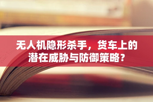 无人机隐形杀手，货车上的潜在威胁与防御策略？