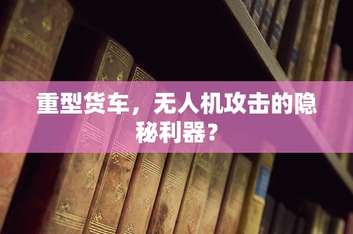 重型货车，无人机攻击的隐秘利器？