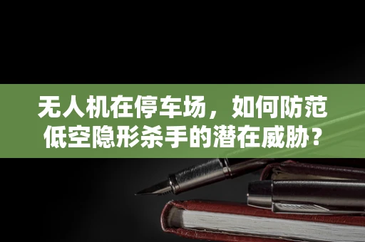 无人机在停车场，如何防范低空隐形杀手的潜在威胁？