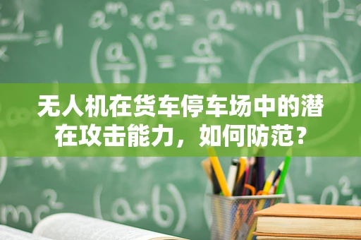 无人机在货车停车场中的潜在攻击能力，如何防范？