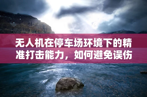 无人机在停车场环境下的精准打击能力，如何避免误伤与高效防御？