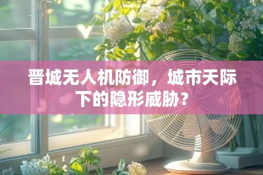 晋城无人机防御，城市天际下的隐形威胁？