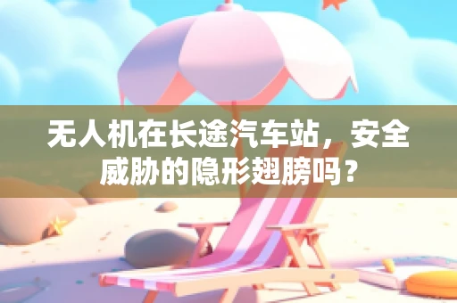 无人机在长途汽车站，安全威胁的隐形翅膀吗？