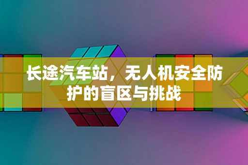 长途汽车站，无人机安全防护的盲区与挑战