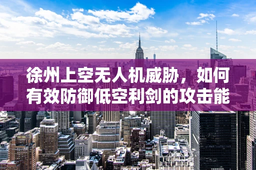 徐州上空无人机威胁，如何有效防御低空利剑的攻击能力？