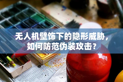 无人机壁饰下的隐形威胁，如何防范伪装攻击？